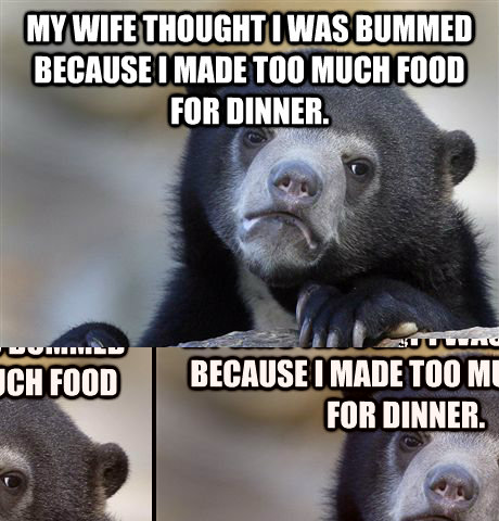 my wife thought i was bummed because i made too much food for dinner. I was actually bummed because she invited her sister over, who I’m more attracted to, and she didn't show up.  Confession Bear