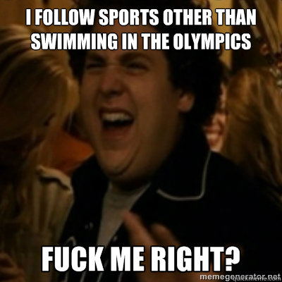 I follow sports other than swimming in the olympics  fuck me right