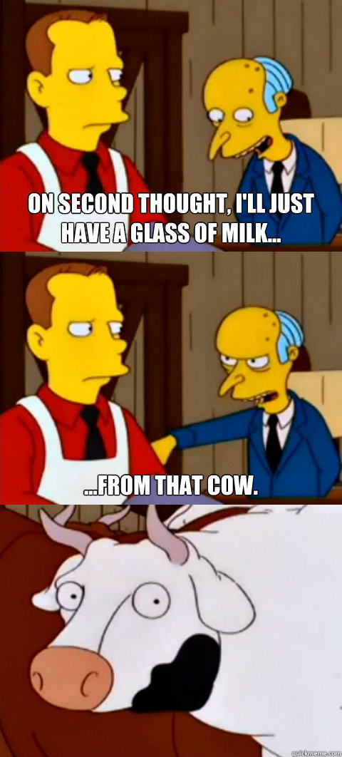 On second thought, I'll just have a glass of milk... ...from that cow. - On second thought, I'll just have a glass of milk... ...from that cow.  Mr. Burns - Ill just have a glass of milk...from that cow
