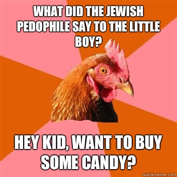 what did the Jewish pedophile say to the little boy? Hey kid, want to BUY some candy?  Anti-Joke Chicken