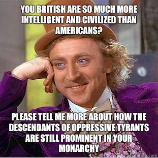 You British are so much more intelligent and civilized than Americans?
 Please tell me more about how the descendants of oppressive tyrants are still prominent in your monarchy  Condescending Wonka