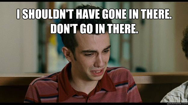 I shouldn't have gone in there. Don't go in there. 
 - I shouldn't have gone in there. Don't go in there. 
  Dont go in there.