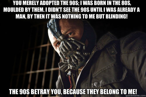  you merely adopted the 90s; I was born in the 80s, moulded by them. I didn't see the 90s until I was already a man, by then it was nothing to me but BLINDING!  The 90s betray you, because they belong to me!  Bane