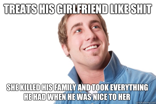 Treats his girlfriend like shit  She killed his family and took everything he had when he was nice to her  Misunderstood D-Bag