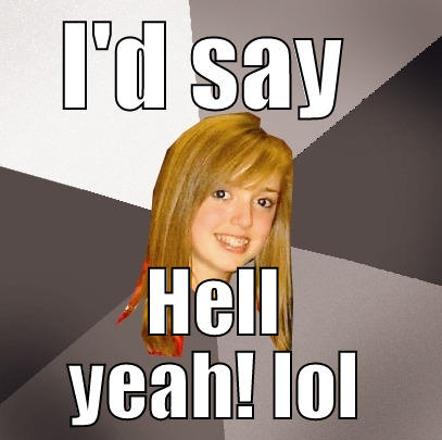 Id say that's awesome - I'D SAY  HELL YEAH! LOL Musically Oblivious 8th Grader