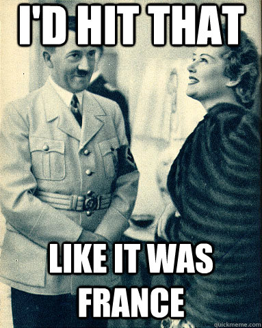 i'd hit that like it was france  Hitler