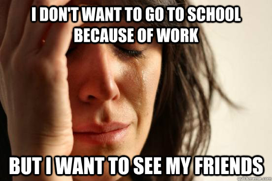 I don't want to go to school because of work but I want to see my friends  First World Problems