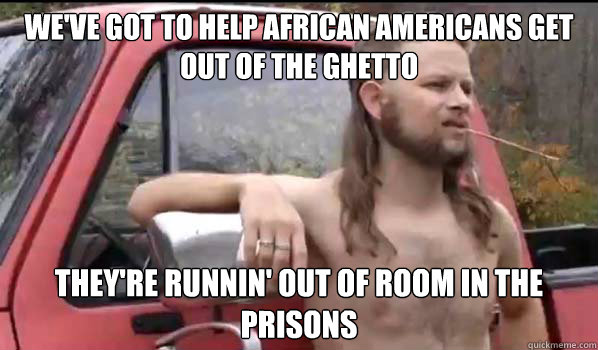 we've got to help African Americans get out of the ghetto  they're runnin' out of room in the prisons   Almost Politically Correct Redneck