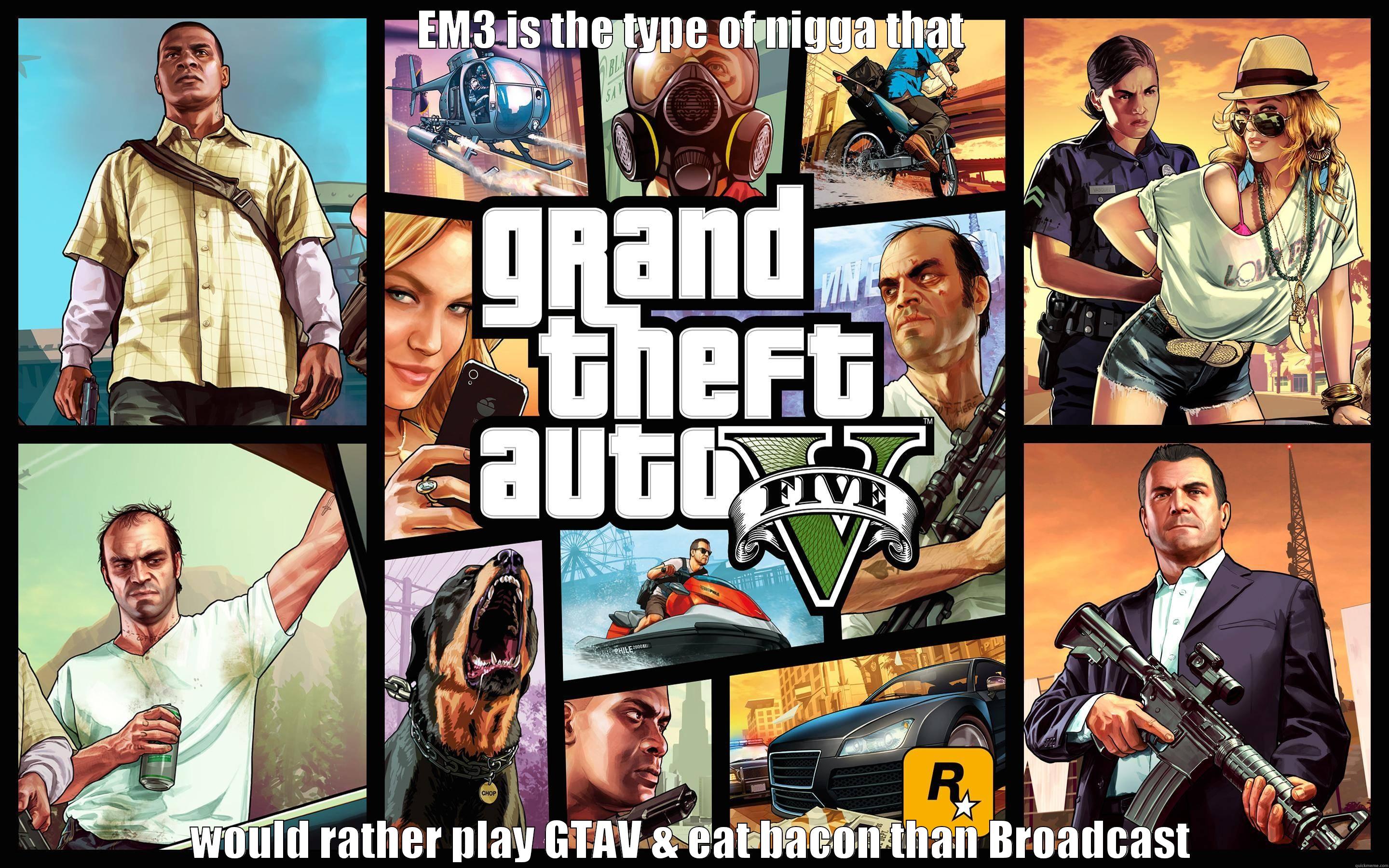 EM3 IS THE TYPE OF NIGGA THAT WOULD RATHER PLAY GTAV & EAT BACON THAN BROADCAST Misc