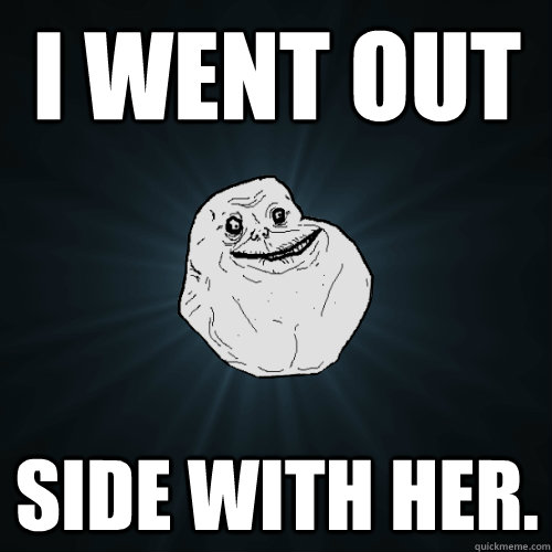 I went out side with her.  Forever Alone