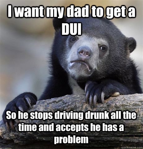 I want my dad to get a DUI So he stops driving drunk all the time and accepts he has a problem  Confession Bear