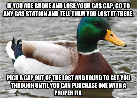 If you are broke and lose your gas cap, go to any gas station and tell them you lost it there. Pick a cap out of the lost and found to get you through until you can purchase one with a proper fit.   Actual Advice Mallard