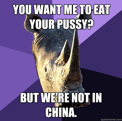 You want me to eat your pussy? But we're not in china.  Sexually Oblivious Rhino