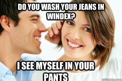 Do you wash your jeans in windex? I see myself in your pants  Bad Pick-up line Paul