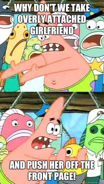 Why don't we take overly attached girlfriend And push her off the front page!  Push it somewhere else Patrick
