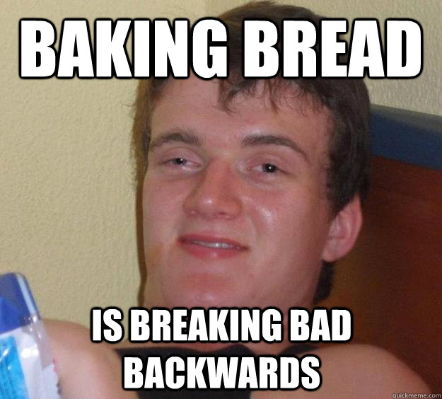 Baking Bread is Breaking Bad backwards - Baking Bread is Breaking Bad backwards  10 Guy