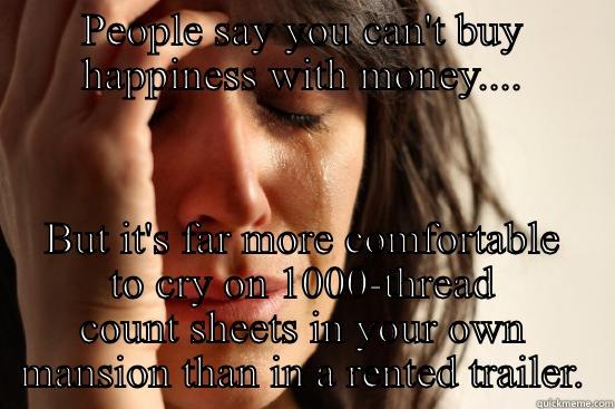 PEOPLE SAY YOU CAN'T BUY HAPPINESS WITH MONEY.... BUT IT'S FAR MORE COMFORTABLE TO CRY ON 1000-THREAD COUNT SHEETS IN YOUR OWN MANSION THAN IN A RENTED TRAILER. First World Problems