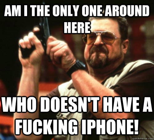 Am i the only one around here who doesn't have a fucking iphone!  Am I The Only One Around Here