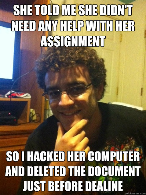 She told me she didn't need any help with her assignment so i hacked her computer and deleted the document just before dealine  Over confident nerd