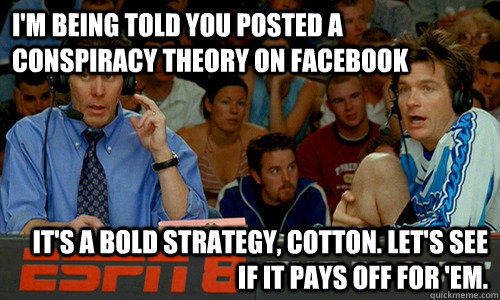 I'm being told you posted a conspiracy theory on facebook It's a bold strategy, Cotton. Let's see if it pays off for 'em. - I'm being told you posted a conspiracy theory on facebook It's a bold strategy, Cotton. Let's see if it pays off for 'em.  Cotton Pepper