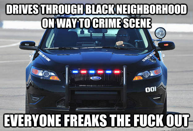 Drives through black neighborhood on way to crime scene Everyone freaks the fuck out  