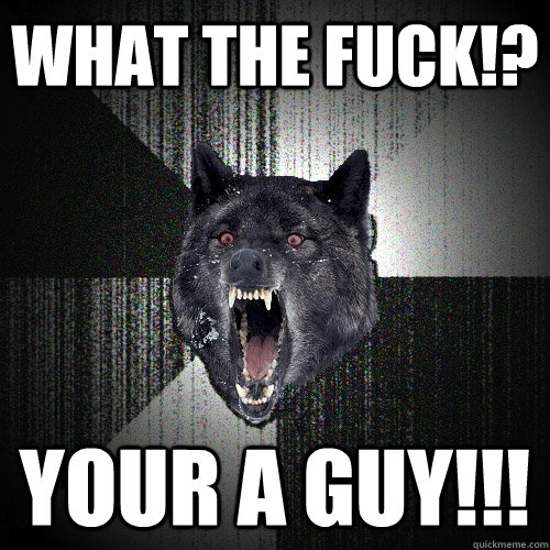 what the fuck!? your a guy!!!  Insanity Wolf