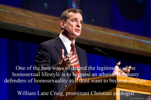 One of the best ways to defend the legitimacy of the homosexual lifestyle is to become an atheist. But many defenders of homosexuality still don’t want to become atheists.

William Lane Craig, prominant Christian apologist - One of the best ways to defend the legitimacy of the homosexual lifestyle is to become an atheist. But many defenders of homosexuality still don’t want to become atheists.

William Lane Craig, prominant Christian apologist  William Lane Craig