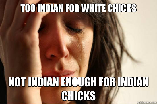 Too Indian for white chicks Not indian enough for indian chicks   First World Problems