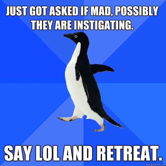 Just got asked if mad, possibly they are instigating.  say LOL and retreat.  Socially Awkward Penguin