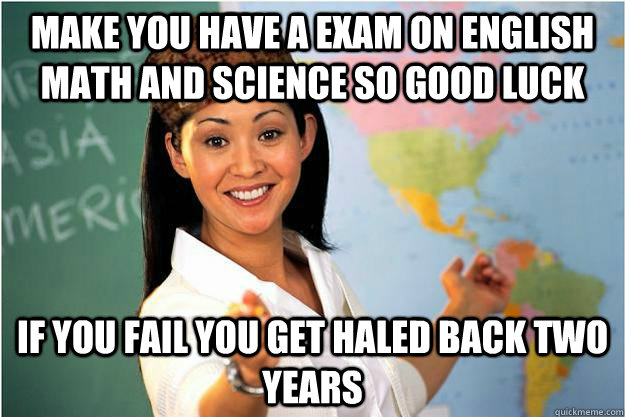make you have a exam on english math and science so good luck  if you fail you get haled back two years   Scumbag Teacher