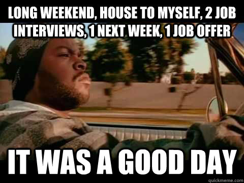 Long weekend, House to myself, 2 job interviews, 1 next week, 1 job offer IT WAS A GOOD DAY  ice cube good day