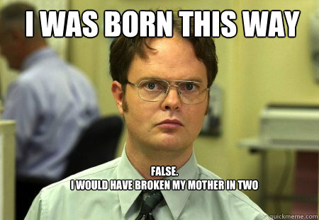 I was born this way FALSE.  
I would have broken my mother in two  Schrute