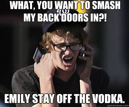 What, you want to smash my back doors in?! Emily stay off the vodka. - What, you want to smash my back doors in?! Emily stay off the vodka.  Sad Hipster