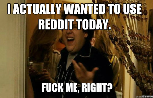 I actually wanted to use reddit today. FUCK ME, RIGHT?  fuck me right