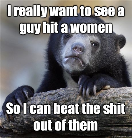 I really want to see a guy hit a women So I can beat the shit out of them  Confession Bear