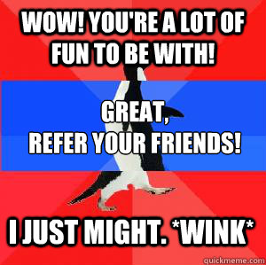 Wow! You're a lot of fun to be with! great, 
Refer your friends! I just might. *wink*  Socially awesome awkward awesome penguin