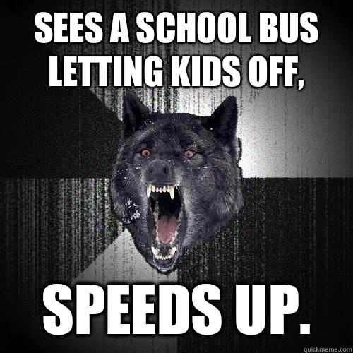 Sees a school bus letting kids off, SPEEDS UP.   Insanity Wolf