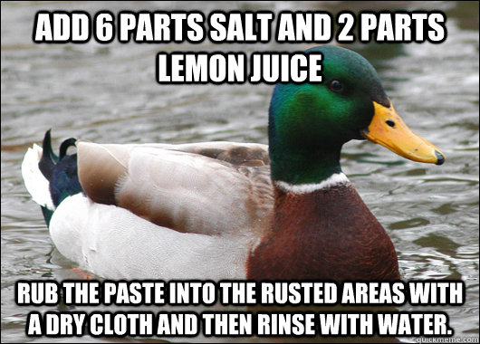 Add 6 parts salt and 2 parts lemon juice  Rub the paste into the rusted areas with a dry cloth and then rinse with water.   Actual Advice Mallard