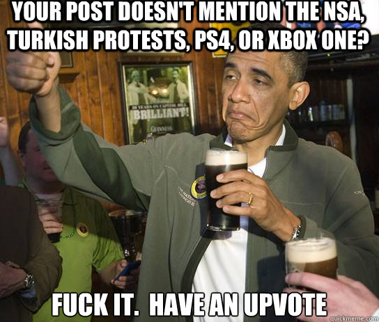 your post doesn't mention the nsa, turkish protests, ps4, or xbox one? Fuck it.  Have an upvote  Upvoting Obama