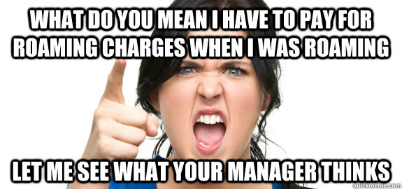 What do you mean I have to pay for roaming charges when I was roaming Let me see what your manager thinks  Angry Customer