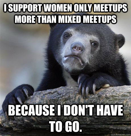 I Support Women only meetups more than mixed meetups Because I don't have to go.   Confession Bear