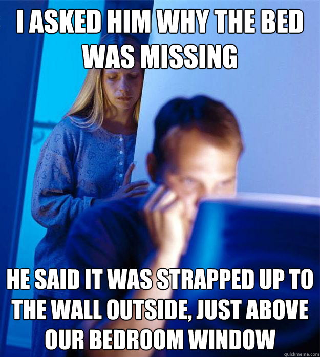 I asked him why the bed was missing He said it was strapped up to the wall outside, just above our bedroom window  Redditors Wife