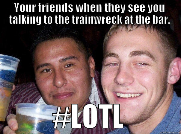YOUR FRIENDS WHEN THEY SEE YOU TALKING TO THE TRAINWRECK AT THE BAR. #LOTL Misc