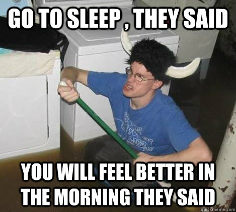 gO TO SLEEP , they said YOU WILL FEEL BETTER IN THE MORNING they said  They said