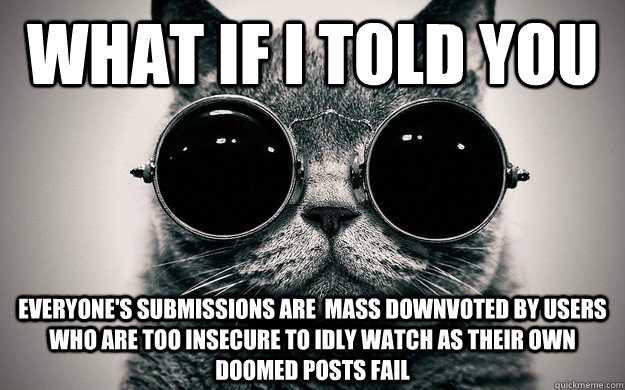What if i told you Everyone's submissions are  mass downvoted by users who are too insecure to idly watch as their own doomed posts fail   Morpheus Cat Facts