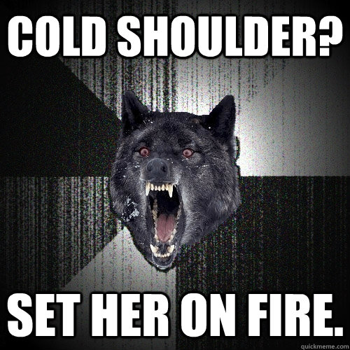 Cold shoulder? SET HER ON FIRE.  Insanity Wolf