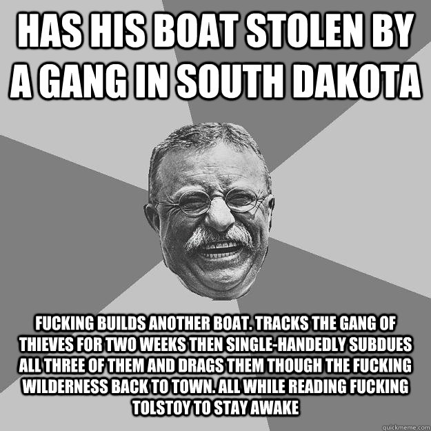 Has His Boat Stolen by a gang in south dakota fucking Builds another boat. tracks the gang of thieves for two weeks then single-handedly subdues all three of them and drags them though the fucking wilderness back to town. all while reading fucking Tolstoy  