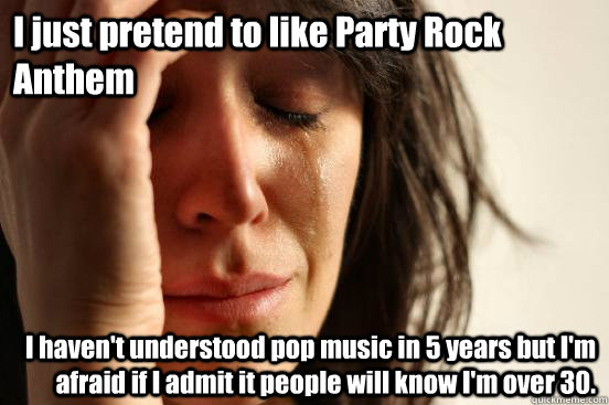 I just pretend to like Party Rock Anthem I haven't understood pop music in 5 years but I'm afraid if I admit it people will know I'm over 30.  First World Problems