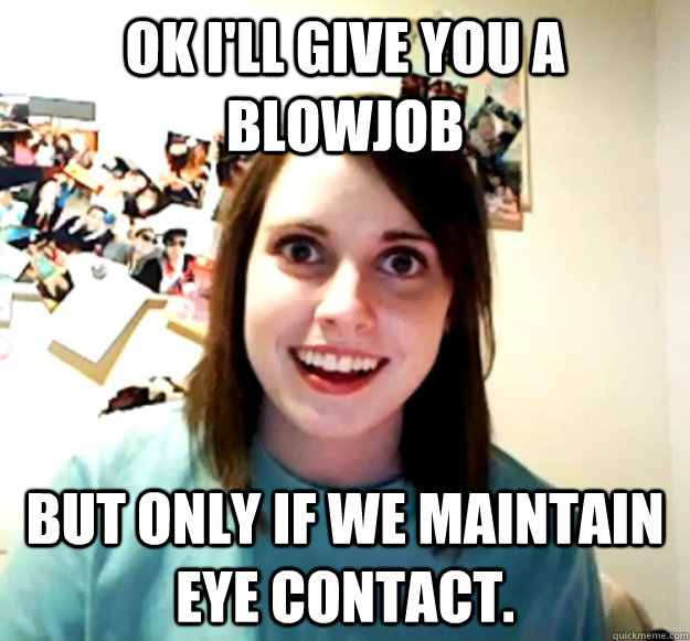 ok i'll give you a blowjob but only if we maintain eye contact. - ok i'll give you a blowjob but only if we maintain eye contact.  Overly Attached Girlfriend