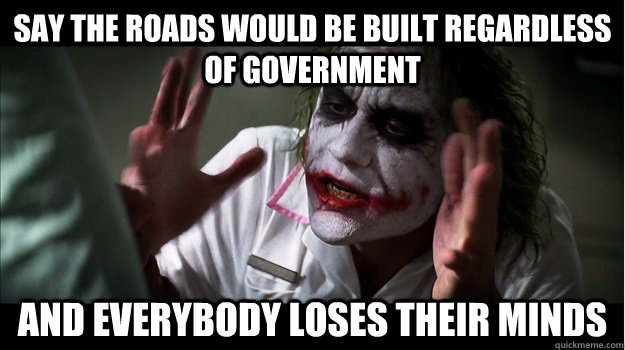Say the roads would be built regardless of government AND EVERYBODY LOSES their minds  Joker Mind Loss